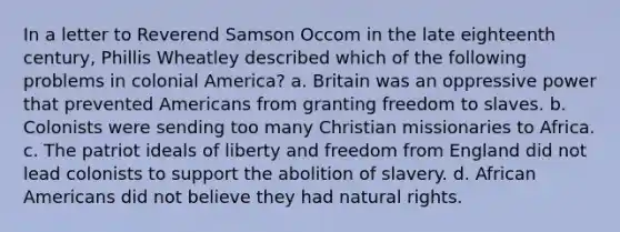 In a letter to Reverend Samson Occom in the late eighteenth century, Phillis Wheatley described which of the following problems in colonial America? a. Britain was an oppressive power that prevented Americans from granting freedom to slaves. b. Colonists were sending too many Christian missionaries to Africa. c. The patriot ideals of liberty and freedom from England did not lead colonists to support the abolition of slavery. d. African Americans did not believe they had natural rights.