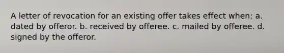 A letter of revocation for an existing offer takes effect when: a. dated by offeror. b. received by offeree. c. mailed by offeree. d. signed by the offeror.