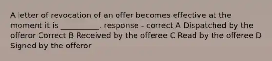 A letter of revocation of an offer becomes effective at the moment it is __________. response - correct A Dispatched by the offeror Correct B Received by the offeree C Read by the offeree D Signed by the offeror