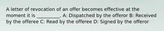 A letter of revocation of an offer becomes effective at the moment it is __________. A: Dispatched by the offeror B: Received by the offeree C: Read by the offeree D: Signed by the offeror