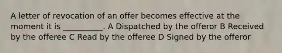 A letter of revocation of an offer becomes effective at the moment it is __________. A Dispatched by the offeror B Received by the offeree C Read by the offeree D Signed by the offeror