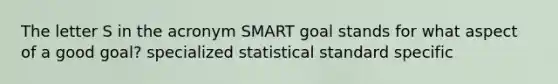 The letter S in the acronym SMART goal stands for what aspect of a good goal? specialized statistical standard specific