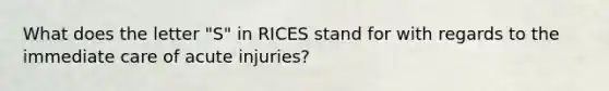 What does the letter "S" in RICES stand for with regards to the immediate care of acute injuries?