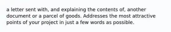 a letter sent with, and explaining the contents of, another document or a parcel of goods. Addresses the most attractive points of your project in just a few words as possible.