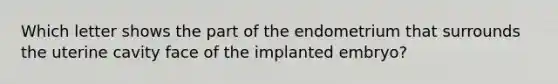 Which letter shows the part of the endometrium that surrounds the uterine cavity face of the implanted embryo?