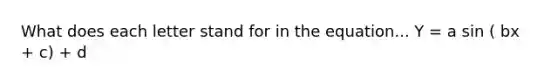 What does each letter stand for in the equation... Y = a sin ( bx + c) + d