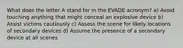 What does the letter A stand for in the EVADE acronym? a) Avoid touching anything that might conceal an explosive device b) Assist victims cautiously c) Assess the scene for likely locations of secondary devices d) Assume the presence of a secondary device at all scenes