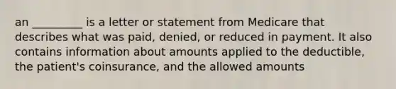 an _________ is a letter or statement from Medicare that describes what was paid, denied, or reduced in payment. It also contains information about amounts applied to the deductible, the patient's coinsurance, and the allowed amounts