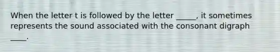 When the letter t is followed by the letter _____, it sometimes represents the sound associated with the consonant digraph ____.