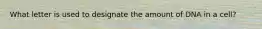 What letter is used to designate the amount of DNA in a cell?