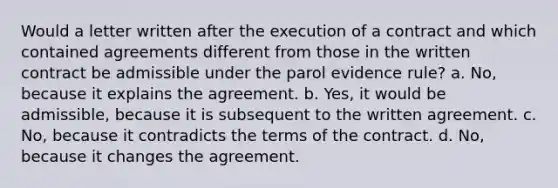 Would a letter written after the execution of a contract and which contained agreements different from those in the written contract be admissible under the parol evidence rule? a. No, because it explains the agreement. b. Yes, it would be admissible, because it is subsequent to the written agreement. c. No, because it contradicts the terms of the contract. d. No, because it changes the agreement.