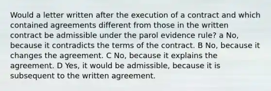 Would a letter written after the execution of a contract and which contained agreements different from those in the written contract be admissible under the parol evidence rule? a No, because it contradicts the terms of the contract. B No, because it changes the agreement. C No, because it explains the agreement. D Yes, it would be admissible, because it is subsequent to the written agreement.