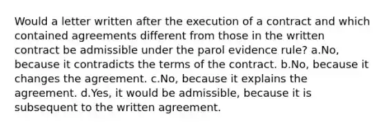 Would a letter written after the execution of a contract and which contained agreements different from those in the written contract be admissible under the parol evidence rule? a.No, because it contradicts the terms of the contract. b.No, because it changes the agreement. c.No, because it explains the agreement. d.Yes, it would be admissible, because it is subsequent to the written agreement.