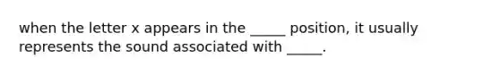 when the letter x appears in the _____ position, it usually represents the sound associated with _____.