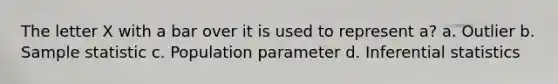 The letter X with a bar over it is used to represent a? a. Outlier b. Sample statistic c. Population parameter d. Inferential statistics