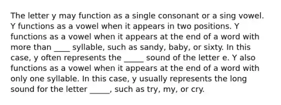 The letter y may function as a single consonant or a sing vowel. Y functions as a vowel when it appears in two positions. Y functions as a vowel when it appears at the end of a word with more than ____ syllable, such as sandy, baby, or sixty. In this case, y often represents the _____ sound of the letter e. Y also functions as a vowel when it appears at the end of a word with only one syllable. In this case, y usually represents the long sound for the letter _____, such as try, my, or cry.