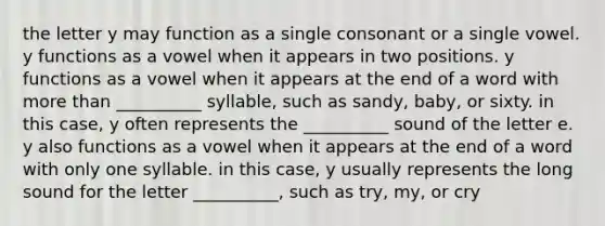 the letter y may function as a single consonant or a single vowel. y functions as a vowel when it appears in two positions. y functions as a vowel when it appears at the end of a word with more than __________ syllable, such as sandy, baby, or sixty. in this case, y often represents the __________ sound of the letter e. y also functions as a vowel when it appears at the end of a word with only one syllable. in this case, y usually represents the long sound for the letter __________, such as try, my, or cry