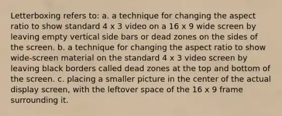 Letterboxing refers to: a. a technique for changing the aspect ratio to show standard 4 x 3 video on a 16 x 9 wide screen by leaving empty vertical side bars or dead zones on the sides of the screen. b. a technique for changing the aspect ratio to show wide-screen material on the standard 4 x 3 video screen by leaving black borders called dead zones at the top and bottom of the screen. c. placing a smaller picture in the center of the actual display screen, with the leftover space of the 16 x 9 frame surrounding it.