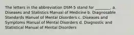 The letters in the abbreviation DSM-5 stand for ________. a. Diseases and Statistics Manual of Medicine b. Diagnosable Standards Manual of Mental Disorders c. Diseases and Symptoms Manual of Mental Disorders d. Diagnostic and Statistical Manual of Mental Disorders