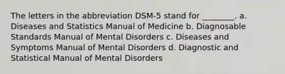 The letters in the abbreviation DSM-5 stand for ________. a. Diseases and Statistics Manual of Medicine b. Diagnosable Standards Manual of Mental Disorders c. Diseases and Symptoms Manual of Mental Disorders d. Diagnostic and Statistical Manual of Mental Disorders