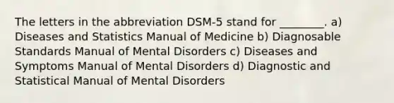 The letters in the abbreviation DSM-5 stand for ________. a) Diseases and Statistics Manual of Medicine b) Diagnosable Standards Manual of Mental Disorders c) Diseases and Symptoms Manual of Mental Disorders d) Diagnostic and Statistical Manual of Mental Disorders