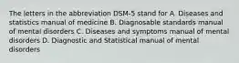 The letters in the abbreviation DSM-5 stand for A. Diseases and statistics manual of medicine B. Diagnosable standards manual of mental disorders C. Diseases and symptoms manual of mental disorders D. Diagnostic and Statistical manual of mental disorders