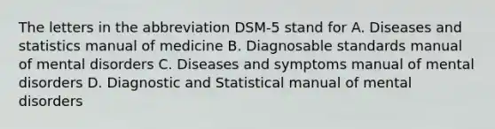 The letters in the abbreviation DSM-5 stand for A. Diseases and statistics manual of medicine B. Diagnosable standards manual of mental disorders C. Diseases and symptoms manual of mental disorders D. Diagnostic and Statistical manual of mental disorders