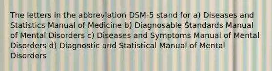 The letters in the abbreviation DSM-5 stand for a) Diseases and Statistics Manual of Medicine b) Diagnosable Standards Manual of Mental Disorders c) Diseases and Symptoms Manual of Mental Disorders d) Diagnostic and Statistical Manual of Mental Disorders