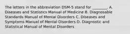 The letters in the abbreviation DSM-5 stand for ________. A. Diseases and Statistics Manual of Medicine B. Diagnosable Standards Manual of Mental Disorders C. Diseases and Symptoms Manual of Mental Disorders D. Diagnostic and Statistical Manual of Mental Disorders