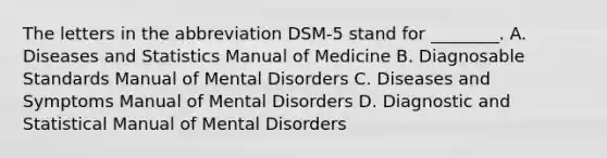 The letters in the abbreviation DSM-5 stand for ________. A. Diseases and Statistics Manual of Medicine B. Diagnosable Standards Manual of Mental Disorders C. Diseases and Symptoms Manual of Mental Disorders D. Diagnostic and Statistical Manual of Mental Disorders