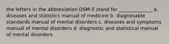 the letters in the abbreviation DSM-5 stand for ______________ a. diseases and statistics manual of medicine b. diagnosable standards manual of mental disorders c. diseases and symptoms manual of mental disorders d. diagnostic and statistical manual of mental disorders