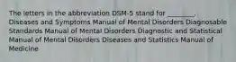 The letters in the abbreviation DSM-5 stand for ________. Diseases and Symptoms Manual of Mental Disorders Diagnosable Standards Manual of Mental Disorders Diagnostic and Statistical Manual of Mental Disorders Diseases and Statistics Manual of Medicine