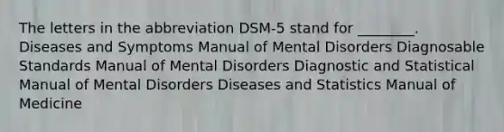 The letters in the abbreviation DSM-5 stand for ________. Diseases and Symptoms Manual of Mental Disorders Diagnosable Standards Manual of Mental Disorders Diagnostic and Statistical Manual of Mental Disorders Diseases and Statistics Manual of Medicine