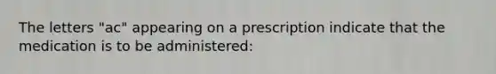 The letters "ac" appearing on a prescription indicate that the medication is to be administered: