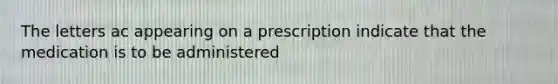 The letters ac appearing on a prescription indicate that the medication is to be administered