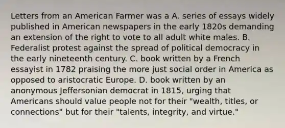 Letters from an American Farmer was a A. series of essays widely published in American newspapers in the early 1820s demanding an extension of the right to vote to all adult white males. B. Federalist protest against the spread of political democracy in the early nineteenth century. C. book written by a French essayist in 1782 praising the more just social order in America as opposed to aristocratic Europe. D. book written by an anonymous Jeffersonian democrat in 1815, urging that Americans should value people not for their "wealth, titles, or connections" but for their "talents, integrity, and virtue."