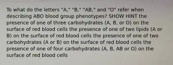 To what do the letters "A," "B," "AB," and "O" refer when describing ABO blood group phenotypes? SHOW HINT the presence of one of three carbohydrates (A, B, or O) on the surface of red blood cells the presence of one of two lipids (A or B) on the surface of red blood cells the presence of one of two carbohydrates (A or B) on the surface of red blood cells the presence of one of four carbohydrates (A, B, AB or O) on the surface of red blood cells