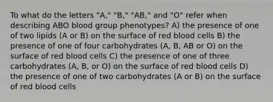 To what do the letters "A," "B," "AB," and "O" refer when describing ABO blood group phenotypes? A) the presence of one of two lipids (A or B) on the surface of red blood cells B) the presence of one of four carbohydrates (A, B, AB or O) on the surface of red blood cells C) the presence of one of three carbohydrates (A, B, or O) on the surface of red blood cells D) the presence of one of two carbohydrates (A or B) on the surface of red blood cells