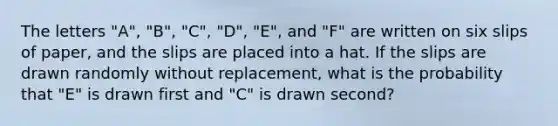 The letters "A", "B", "C", "D", "E", and "F" are written on six slips of paper, and the slips are placed into a hat. If the slips are drawn randomly without replacement, what is the probability that "E" is drawn first and "C" is drawn second?