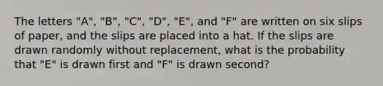 The letters "A", "B", "C", "D", "E", and "F" are written on six slips of paper, and the slips are placed into a hat. If the slips are drawn randomly without replacement, what is the probability that "E" is drawn first and "F" is drawn second?