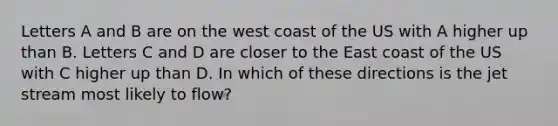 Letters A and B are on the west coast of the US with A higher up than B. Letters C and D are closer to the East coast of the US with C higher up than D. In which of these directions is the jet stream most likely to flow?