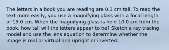 The letters in a book you are reading are 0.3 cm tall. To read the text more easily, you use a magnifying glass with a focal length of 15.0 cm. When the magnifying glass is held 10.0 cm from the book, how tall will the letters appear to be? Sketch a ray tracing model and use the lens equation to determine whether the image is real or virtual and upright or inverted.