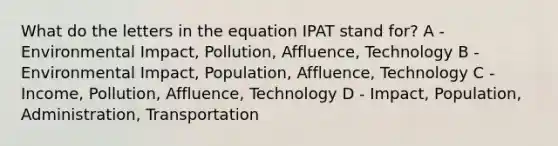 What do the letters in the equation IPAT stand for? A - Environmental Impact, Pollution, Affluence, Technology B - Environmental Impact, Population, Affluence, Technology C - Income, Pollution, Affluence, Technology D - Impact, Population, Administration, Transportation