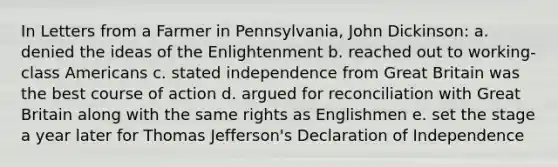 In Letters from a Farmer in Pennsylvania, John Dickinson: a. denied the ideas of the Enlightenment b. reached out to working-class Americans c. stated independence from Great Britain was the best course of action d. argued for reconciliation with Great Britain along with the same rights as Englishmen e. set the stage a year later for Thomas Jefferson's Declaration of Independence