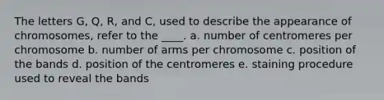 The letters G, Q, R, and C, used to describe the appearance of chromosomes, refer to the ____. a. number of centromeres per chromosome b. number of arms per chromosome c. ​position of the bands d. position of the centromeres e. staining procedure used to reveal the bands