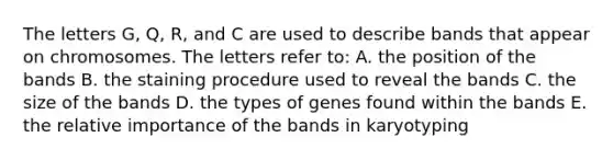 The letters G, Q, R, and C are used to describe bands that appear on chromosomes. The letters refer to: A. the position of the bands B. the staining procedure used to reveal the bands C. the size of the bands D. the types of genes found within the bands E. the relative importance of the bands in karyotyping