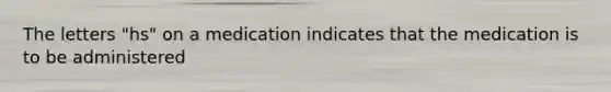 The letters "hs" on a medication indicates that the medication is to be administered