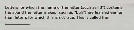 Letters for which the name of the letter (such as "B") contains the sound the letter makes (such as "buh") are learned earlier than letters for which this is not true. This is called the _____________.