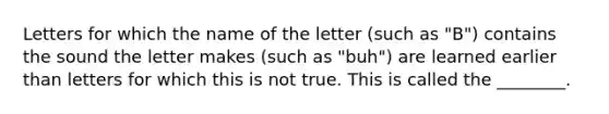 Letters for which the name of the letter (such as "B") contains the sound the letter makes (such as "buh") are learned earlier than letters for which this is not true. This is called the ________.