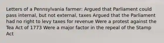 Letters of a Pennsylvania farmer: Argued that Parliament could pass internal, but not external, taxes Argued that the Parliament had no right to levy taxes for revenue Were a protest against the Tea Act of 1773 Were a major factor in the repeal of the Stamp Act